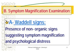 B. Symptom Magnification Examination:B. Symptom Magnification Examination:
AA W dd ll iW dd ll iAA-- Waddell signs:Waddell signs:
Presence of non- organic signs
suggesting symptom magnification
and psychological distress
121/15/2011 Professor Freih Abuhassan - University of
Jordan
 