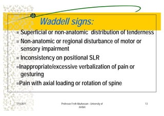 W dd ll iW dd ll iWaddell signs:Waddell signs:
= Superficial or non anatomic distribution of tenderness= Superficial or non-anatomic distribution of tenderness
= Non-anatomic or regional disturbance of motor or
sensory impairment
= Inconsistency on positional SLR= Inconsistency on positional SLR
=Inappropriate/excessive verbalization of pain or
gesturing
=Pain with axial loading or rotation of spinePain with axial loading or rotation of spine
131/15/2011 Professor Freih Abuhassan - University of
Jordan
 