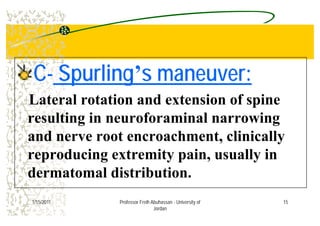 CC-- SpurlingSpurling’’s maneuver:s maneuver:
Lateral rotation and extension of spine
l i i f i l iresulting in neuroforaminal narrowing
and nerve root encroachment clinicallyand nerve root encroachment, clinically
reproducing extremity pain, usually in
dermatomal distribution.
151/15/2011 Professor Freih Abuhassan - University of
Jordan
 