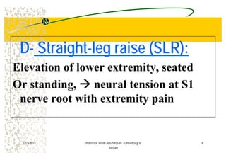 DD St i htSt i ht l i (SLR)l i (SLR)DD-- StraightStraight--leg raise (SLR):leg raise (SLR):
Elevation of lower extremity, seated
Or standing, neural tension at S1
nerve root with extremity painnerve root with extremity pain
161/15/2011 Professor Freih Abuhassan - University of
Jordan
 
