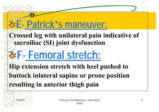 EE-- PatrickPatrick’’s maneuver:s maneuver:
Crossed leg with unilateral pain indicative of
sacroiliac (SI) joint dysfunctionsacroiliac (SI) joint dysfunction
FF-- Femoral stretch:Femoral stretch:FF-- Femoral stretch:Femoral stretch:
Hip extension stretch with heel pushed top e e s o s e c w ee pus ed o
buttock inlateral supine or prone position
resulting in anterior thigh pain
171/15/2011 Professor Freih Abuhassan - University of
Jordan
 