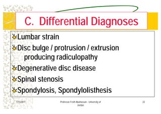 C Diff ti l DiC Diff ti l DiC. Differential DiagnosesC. Differential Diagnoses
Lumbar strainLumbar strain
Disc bulge / protrusion / extrusionDisc bulge / protrusion / extrusion
producing radiculopathyproducing radiculopathyproducing radiculopathyproducing radiculopathy
Degenerative disc diseaseDegenerative disc diseaseDegenerative disc diseaseDegenerative disc disease
Spinal stenosisSpinal stenosispp
Spondylosis, SpondylolisthesisSpondylosis, Spondylolisthesis
221/15/2011 Professor Freih Abuhassan - University of
Jordan
 
