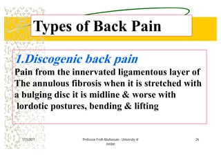 Types of Back PainTypes of Back Pain
1 Discogenic back pain1.Discogenic back pain
Pain from the innervated ligamentous layer of
The annulous fibrosis when it is stretched with
a bulging disc it is midline & worse witha bulging disc it is midline & worse with
lordotic postures, bending & lifting
261/15/2011 Professor Freih Abuhassan - University of
Jordan
 