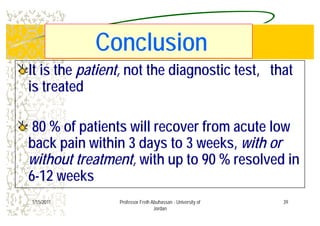 C l iC l iConclusionConclusion
It is theIt is the patient,patient, not the diagnostic test, thatnot the diagnostic test, that
is treatedis treatedis treatedis treated
8080 % of patients will recover from acute low% of patients will recover from acute low
b k i ithib k i ithi 33 d td t 33 kk ithithback pain withinback pain within 33 days todays to 33 weeks,weeks, with orwith or
without treatment,without treatment, with up towith up to 9090 % resolved in% resolved inwithout treatment,without treatment, with up towith up to 9090 % resolved in% resolved in
66--1212 weeksweeks
391/15/2011 Professor Freih Abuhassan - University of
Jordan
 