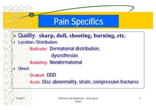 Pain SpecificsPain Specifics
Quality:Quality: sharp, dull, shooting, burning, etc.
Location / Distribution:Location / Distribution:Location / Distribution:Location / Distribution:
• Radicular: Dermatomal distribution,
dysesthesiasdysesthesias
• Radiating: Nondermatomal
O tO tOnset:Onset:
• Gradual: DDD
Di b lit t i i f t• Acute: Disc abnormality, strain, compression fractures
41/15/2011 Professor Freih Abuhassan - University of
Jordan
 