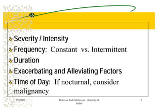Severity / IntensitySeverity / Intensity
Frequency:Frequency: Constant vs. Intermittent
DurationDuration
E b ti d All i ti F tE b ti d All i ti F tExacerbating and Alleviating FactorsExacerbating and Alleviating Factors
Time of Day:Time of Day: If nocturnal considerTime of Day:Time of Day: If nocturnal, consider
malignancy
5
g y
1/15/2011 Professor Freih Abuhassan - University of
Jordan
 