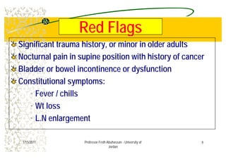 Red FlagsRed FlagsRed FlagsRed Flags
Significant trauma history or minor in older adultsSignificant trauma history or minor in older adultsSignificant trauma history, or minor in older adultsSignificant trauma history, or minor in older adults
Nocturnal pain in supine position with history of cancerNocturnal pain in supine position with history of cancer
Bladder or bowel incontinence or dysfunctionBladder or bowel incontinence or dysfunction
C tit ti l tC tit ti l tConstitutional symptoms:Constitutional symptoms:
• Fever / chills
• Wt loss
L N l t• L.N enlargement
61/15/2011 Professor Freih Abuhassan - University of
Jordan
 