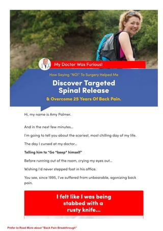 How Saying “NO!” To Surgery Helped Me
Discover Targeted
Spinal Release
& Overcome 25 Years Of Back Pain.
My Doctor Was Furious!
I felt like I was being
stabbed with a
rusty knife...
Hi, my name is Amy Palmer.
And in the next few minutes…
I’m going to tell you about the scariest, most chilling day of my life.
The day I cursed at my doctor…
Telling him to “Go *beep* himself”
Before running out of the room, crying my eyes out…
Wishing I’d never stepped foot in his oﬃce.
You see, since 1995, I’ve suﬀered from unbearable, agonizing back
pain.
Prefer to Read More about "Back Pain Breakthrough"
 