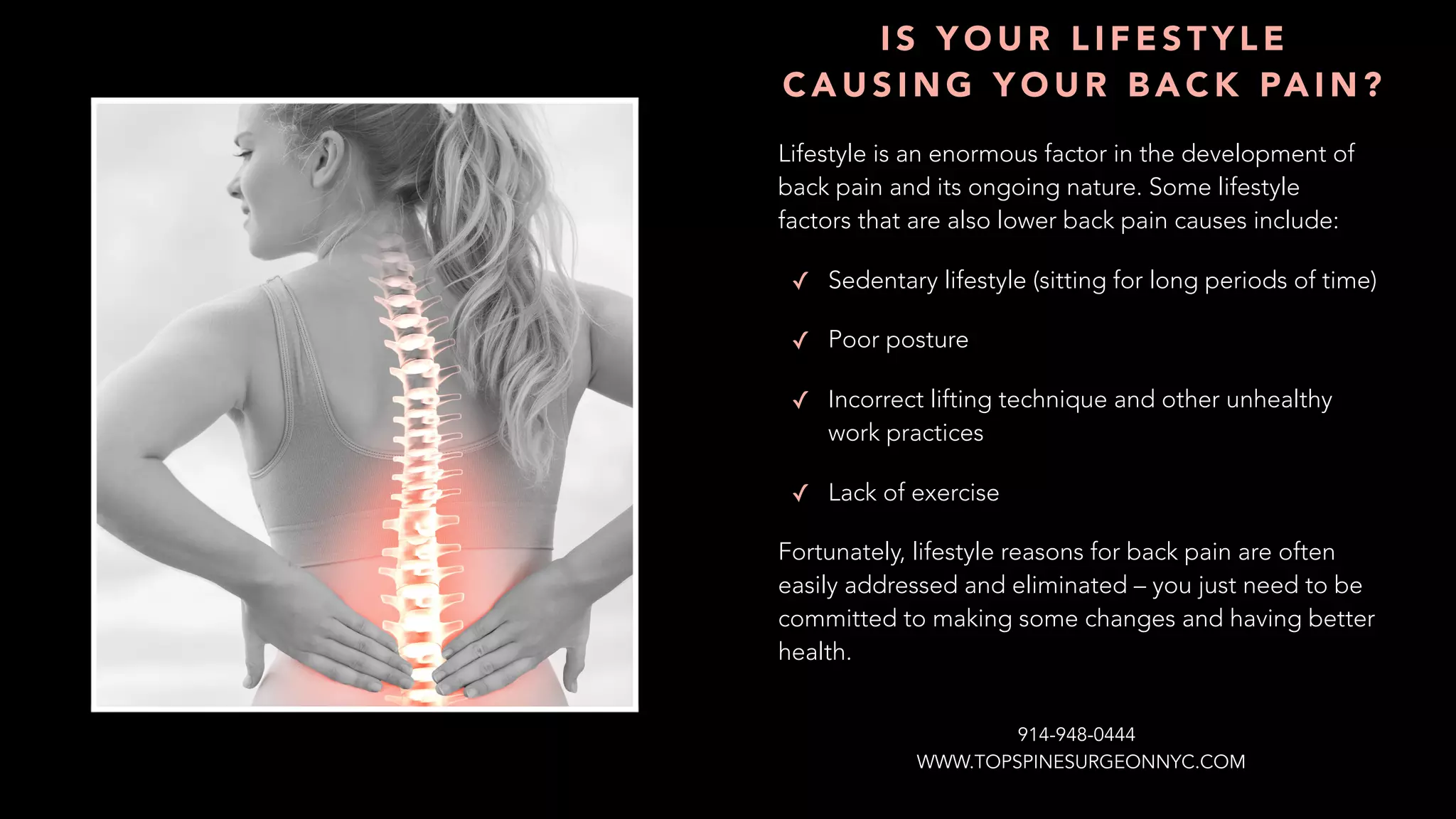 Lifestyle is an enormous factor in the development of
back pain and its ongoing nature. Some lifestyle
factors that are also lower back pain causes include:
✓ Sedentary lifestyle (sitting for long periods of time)
✓ Poor posture
✓ Incorrect lifting technique and other unhealthy
work practices
✓ Lack of exercise
Fortunately, lifestyle reasons for back pain are often
easily addressed and eliminated – you just need to be
committed to making some changes and having better
health.
I S Y O U R L I F E S T Y L E
C A U S I N G Y O U R B A C K PA I N ?
WWW.TOPSPINESURGEONNYC.COM
914-948-0444
 