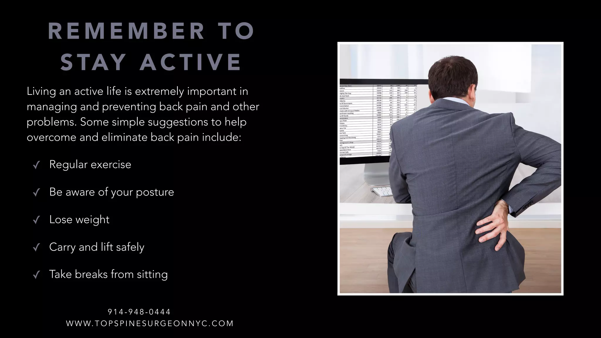 Living an active life is extremely important in
managing and preventing back pain and other
problems. Some simple suggestions to help
overcome and eliminate back pain include:
✓ Regular exercise
✓ Be aware of your posture
✓ Lose weight
✓ Carry and lift safely
✓ Take breaks from sitting
R E M E M B E R T O
S TAY A C T I V E
W W W. T O P S P I N E S U R G E O N N Y C . C O M
9 1 4 - 9 4 8 - 0 4 4 4
 