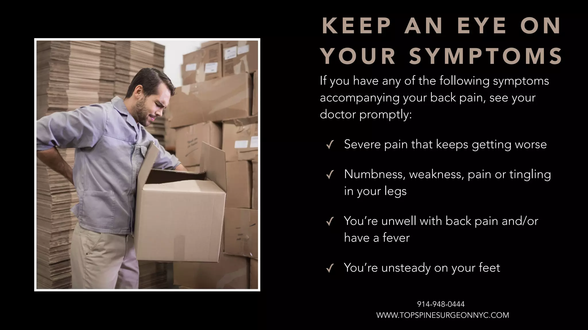 If you have any of the following symptoms
accompanying your back pain, see your
doctor promptly:
✓ Severe pain that keeps getting worse
✓ Numbness, weakness, pain or tingling
in your legs
✓ You’re unwell with back pain and/or
have a fever
✓ You’re unsteady on your feet
K E E P A N E Y E O N
Y O U R S Y M P T O M S
WWW.TOPSPINESURGEONNYC.COM
914-948-0444
 