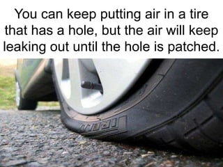 You can keep putting air in a tire
 that has a hole, but the air will keep
leaking out until the hole is patched.
 