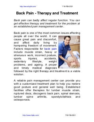 http://www.hqbk.com/               718-769-2521



 Back Pain - Therapy and Treatment
Back pain can badly affect regular function. You can
get effective therapy and treatment for the problem at
an established pain management center.

Back pain is one of the most common issues affecting
people all over the world. It can
cause great pain and discomfort,
and     affect     daily    living   by
hampering freedom of movement.
Factors responsible for back pain
include muscle strain, heavy or
strenuous work, incorrect posture,
sports       injuries,        accidents,
sedentary        lifestyle,      weight
problems, and ageing. A proper
and timely medical diagnosis
followed by the right therapy and treatment is a viable
solution.

A reliable pain management center can provide you
with a customized treatment plan to help you restore
good posture and general well being. Established
facilities offer therapies for lumber muscle strain,
ruptured discs, discogenic back pain, spinal stenosis,
lumber      spine   arthritis, spondylolisthisis  and
osteoporosis.




        http://www.hqbk.com/               718-769-2521
 