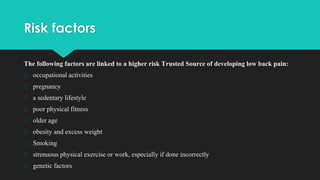 Risk factors
The following factors are linked to a higher risk Trusted Source of developing low back pain:
� occupational activities
� pregnancy
� a sedentary lifestyle
� poor physical fitness
� older age
� obesity and excess weight
� Smoking
� strenuous physical exercise or work, especially if done incorrectly
� genetic factors
 
