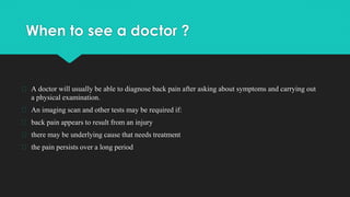 When to see a doctor ?
� A doctor will usually be able to diagnose back pain after asking about symptoms and carrying out
a physical examination.
� An imaging scan and other tests may be required if:
� back pain appears to result from an injury
� there may be underlying cause that needs treatment
� the pain persists over a long period
 
