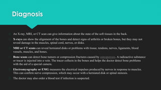 Diagnosis
� An X-ray, MRI, or CT scan can give information about the state of the soft tissues in the back.
� X-rays can show the alignment of the bones and detect signs of arthritis or broken bones, but they may not
reveal damage in the muscles, spinal cord, nerves, or disks.
� MRI or CT scans can reveal herniated disks or problems with tissue, tendons, nerves, ligaments, blood
vessels, muscles, and bones.
� Bone scans can detect bone tumors or compression fractures caused by osteoporosis. A radioactive substance
or tracer is injected into a vein. The tracer collects in the bones and helps the doctor detect bone problems
with the aid of a special camera.
� Electromyography or EMG measures the electrical impulses produced by nerves in response to muscles.
This can confirm nerve compression, which may occur with a herniated disk or spinal stenosis.
� The doctor may also order a blood test if infection is suspected.
 