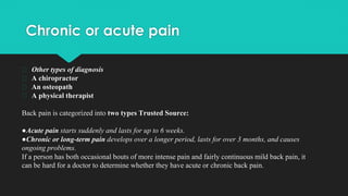 Chronic or acute pain
� Other types of diagnosis
� A chiropractor
� An osteopath
� A physical therapist
Back pain is categorized into two types Trusted Source:
●Acute pain starts suddenly and lasts for up to 6 weeks.
●Chronic or long-term pain develops over a longer period, lasts for over 3 months, and causes
ongoing problems.
If a person has both occasional bouts of more intense pain and fairly continuous mild back pain, it
can be hard for a doctor to determine whether they have acute or chronic back pain.
 