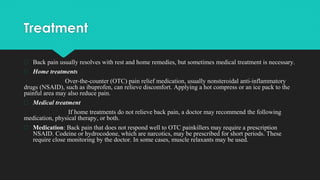 Treatment
� Back pain usually resolves with rest and home remedies, but sometimes medical treatment is necessary.
� Home treatments
Over-the-counter (OTC) pain relief medication, usually nonsteroidal anti-inflammatory
drugs (NSAID), such as ibuprofen, can relieve discomfort. Applying a hot compress or an ice pack to the
painful area may also reduce pain.
� Medical treatment
If home treatments do not relieve back pain, a doctor may recommend the following
medication, physical therapy, or both.
� Medication: Back pain that does not respond well to OTC painkillers may require a prescription
NSAID. Codeine or hydrocodone, which are narcotics, may be prescribed for short periods. These
require close monitoring by the doctor. In some cases, muscle relaxants may be used.
 
