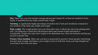 � Diet: Make sure your diet includes enough calcium and vitamin D, as these are needed for bone
health. A healthful diet also helps control body weight.
� Smoking: A significantly higher percentage of smokers have back pain incidences compared to
non-smokers of the same age, height, and weight.
� Body weight: The weight people carry and where they carry it affects the risk of developing back
pain. The difference in back pain risk between obese and normal-weight individuals is
considerable. People who carry their weight in the abdominal area versus the buttocks and hip area
are also at greater risk.
� Posture when standing: Make sure you have a neutral pelvic position. Stand upright, head facing
forward, back straight, and balance your weight evenly on both feet. Keep your legs straight and
your head in line with your spine.
 