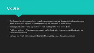 Cause
� The human back is composed of a complex structure of muscles, ligaments, tendons, disks, and
bones, which work together to support the body and enable us to move around.
� The segments of the spine are cushioned with cartilage-like pads called disks.
� Problems with any of these components can lead to back pain. In some cases of back pain, its
cause remains unclear.
� Damage can result from strain, medical conditions, and poor posture, among others.
 