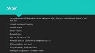 Strain
� Back pain commonly stems from strain, tension, or injury. Frequent causesTrusted Source of back
pain are:
� strained muscles or ligaments
� a muscle spasm
� muscle tension
� damaged disks
� injuries, fractures, or falls
� Activities that can lead to strains or spasms include:
� lifting something improperly
� lifting something that is too heavy
� making an abrupt and awkward movement
 