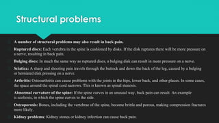 Structural problems
� A number of structural problems may also result in back pain.
� Ruptured discs: Each vertebra in the spine is cushioned by disks. If the disk ruptures there will be more pressure on
a nerve, resulting in back pain.
� Bulging discs: In much the same way as ruptured discs, a bulging disk can result in more pressure on a nerve.
� Sciatica: A sharp and shooting pain travels through the buttock and down the back of the leg, caused by a bulging
or herniated disk pressing on a nerve.
� Arthritis: Osteoarthritis can cause problems with the joints in the hips, lower back, and other places. In some cases,
the space around the spinal cord narrows. This is known as spinal stenosis.
� Abnormal curvature of the spine: If the spine curves in an unusual way, back pain can result. An example
is scoliosis, in which the spine curves to the side.
� Osteoporosis: Bones, including the vertebrae of the spine, become brittle and porous, making compression fractures
more likely.
� Kidney problems: Kidney stones or kidney infection can cause back pain.
 