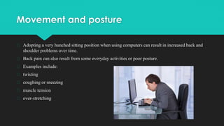 Movement and posture
� Adopting a very hunched sitting position when using computers can result in increased back and
shoulder problems over time.
� Back pain can also result from some everyday activities or poor posture.
� Examples include:
� twisting
� coughing or sneezing
� muscle tension
� over-stretching
 