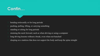 Contin…
� bending awkwardly or for long periods
� pushing, pulling, lifting, or carrying something
� standing or sitting for long periods
� straining the neck forward, such as when driving or using a computer
� long driving lessons without a break, even when not hunched
� sleeping on a mattress that does not support the body and keep the spine straight
 