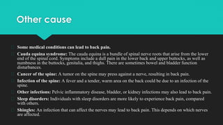 Other cause
� Some medical conditions can lead to back pain.
� Cauda equina syndrome: The cauda equina is a bundle of spinal nerve roots that arise from the lower
end of the spinal cord. Symptoms include a dull pain in the lower back and upper buttocks, as well as
numbness in the buttocks, genitalia, and thighs. There are sometimes bowel and bladder function
disturbances.
� Cancer of the spine: A tumor on the spine may press against a nerve, resulting in back pain.
� Infection of the spine: A fever and a tender, warm area on the back could be due to an infection of the
spine.
� Other infections: Pelvic inflammatory disease, bladder, or kidney infections may also lead to back pain.
� Sleep disorders: Individuals with sleep disorders are more likely to experience back pain, compared
with others.
� Shingles: An infection that can affect the nerves may lead to back pain. This depends on which nerves
are affected.
 