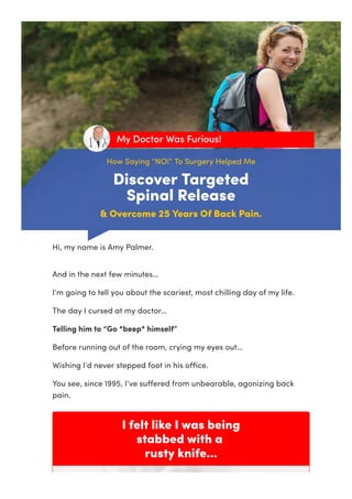 How Saying “NO!” To Surgery Helped Me
Discover Targeted
Spinal Release
& Overcome 25 Years Of Back Pain.
My Doctor Was Furious!
I felt like I was being
stabbed with a
rusty knife...
Hi, my name is Amy Palmer.
And in the next few minutes…
I’m going to tell you about the scariest, most chilling day of my life.
The day I cursed at my doctor…
Telling him to “Go *beep* himself”
Before running out of the room, crying my eyes out…
Wishing I’d never stepped foot in his oﬃce.
You see, since 1995, I’ve suﬀered from unbearable, agonizing back
pain.
 