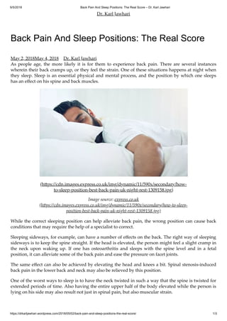 6/5/2018 Back Pain And Sleep Positions: The Real Score – Dr. Karl Jawhari
https://drkarljawhari.wordpress.com/2018/05/02/back-pain-and-sleep-positions-the-real-score/ 1/3
Dr. Karl Jawhari
Back Pain And Sleep Positions: The Real Score
May 2, 2018May 4, 2018 Dr. Karl Jawhari
As people age, the more likely it is for them to experience back pain. There are several instances
wherein their back cramps up, or they feel the strain. One of these situations happens at night when
they sleep. Sleep is an essential physical and mental process, and the position by which one sleeps
has an eﬀect on his spine and back muscles.
(h ps://cdn.images.express.co.uk/img/dynamic/11/590x/secondary/how-
to-sleep-position-best-back-pain-uk-night-rest-1309158.jpg)
Image source: express.co.uk
(h ps://cdn.images.express.co.uk/img/dynamic/11/590x/secondary/how-to-sleep-
position-best-back-pain-uk-night-rest-1309158.jpg)
While the correct sleeping position can help alleviate back pain, the wrong position can cause back
conditions that may require the help of a specialist to correct.
Sleeping sideways, for example, can have a number of eﬀects on the back. The right way of sleeping
sideways is to keep the spine straight. If the head is elevated, the person might feel a slight cramp in
the neck upon waking up. If one has osteoarthritis and sleeps with the spine level and in a fetal
position, it can alleviate some of the back pain and ease the pressure on facet joints.
The same eﬀect can also be achieved by elevating the head and knees a bit. Spinal stenosis-induced
back pain in the lower back and neck may also be relieved by this position.
One of the worst ways to sleep is to have the neck twisted in such a way that the spine is twisted for
extended periods of time. Also having the entire upper half of the body elevated while the person is
lying on his side may also result not just in spinal pain, but also muscular strain.
 
