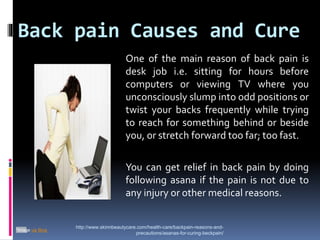 Back pain Causes and Cure
http://www.skinnbeautycare.com/health-care/backpain-reasons-and-
precautions/asanas-for-curing-beckpain/
*Image via Bing
One of the main reason of back pain is
desk job i.e. sitting for hours before
computers or viewing TV where you
unconsciously slump into odd positions or
twist your backs frequently while trying
to reach for something behind or beside
you, or stretch forward too far; too fast.
You can get relief in back pain by doing
following asana if the pain is not due to
any injury or other medical reasons.
 