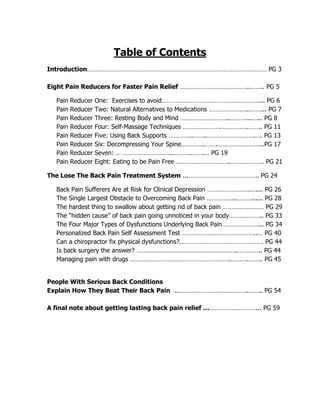 Table of Contents
Introduction…………………………………………………………………………………………… PG 3

Eight Pain Reducers for Faster Pain Relief …………………………………..…….. PG 5

  Pain   Reducer   One: Exercises to avoid…………………………………………………... PG 6
  Pain   Reducer   Two: Natural Alternatives to Medications …………………...……... PG 7
  Pain   Reducer   Three: Resting Body and Mind ………………………..………...…... PG 8
  Pain   Reducer   Four: Self-Massage Techniques ………………….…………….…….. PG 11
  Pain   Reducer   Five: Using Back Supports …………..……..……………………….…. PG 13
  Pain   Reducer   Six: Decompressing Your Spine…………..…….……………………...PG 17
  Pain   Reducer   Seven: … ………………………..………..…….… PG 19
  Pain   Reducer   Eight: Eating to be Pain Free …………………………..………………. PG 21

The Lose The Back Pain Treatment System ...………………………………….. PG 24

  Back Pain Sufferers Are at Risk for Clinical Depression …………………….….... PG 26
  The Single Largest Obstacle to Overcoming Back Pain ……………..………...... PG 28
  The hardest thing to swallow about getting rid of back pain …………………… PG 29
  The “hidden cause” of back pain going unnoticed in your body……………….. PG 33
  The Four Major Types of Dysfunctions Underlying Back Pain…………………... PG 34
  Personalized Back Pain Self Assessment Test ……………………………………..… PG 40
  Can a chiropractor fix physical dysfunctions?…………………………………………. PG 44
  Is back surgery the answer? …………………………………………………..………….. PG 44
  Managing pain with drugs …………………………………………………..……….…….. PG 45


People With Serious Back Conditions
Explain How They Beat Their Back Pain ..…………………………………..…….. PG 54

A final note about getting lasting back pain relief …………………………... PG 59
 