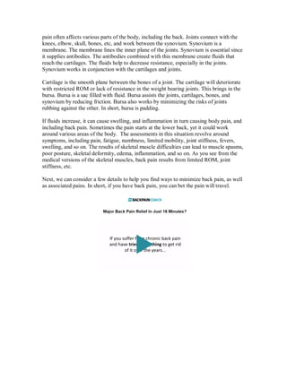pain often affects various parts of the body, including the back. Joints connect with the
knees, elbow, skull, bones, etc, and work between the synovium. Synovium is a
membrane. The membrane lines the inner plane of the joints. Synovium is essential since
it supplies antibodies. The antibodies combined with this membrane create fluids that
reach the cartilages. The fluids help to decrease resistance, especially in the joints.
Synovium works in conjunction with the cartilages and joints.
Cartilage is the smooth plane between the bones of a joint. The cartilage will deteriorate
with restricted ROM or lack of resistance in the weight bearing joints. This brings in the
bursa. Bursa is a sac filled with fluid. Bursa assists the joints, cartilages, bones, and
synovium by reducing friction. Bursa also works by minimizing the risks of joints
rubbing against the other. In short, bursa is padding.
If fluids increase, it can cause swelling, and inflammation in turn causing body pain, and
including back pain. Sometimes the pain starts at the lower back, yet it could work
around various areas of the body. The assessments in this situation revolve around
symptoms, including pain, fatigue, numbness, limited mobility, joint stiffness, fevers,
swelling, and so on. The results of skeletal muscle difficulties can lead to muscle spasms,
poor posture, skeletal deformity, edema, inflammation, and so on. As you see from the
medical versions of the skeletal muscles, back pain results from limited ROM, joint
stiffness, etc.
Next, we can consider a few details to help you find ways to minimize back pain, as well
as associated pains. In short, if you have back pain, you can bet the pain will travel.
 
