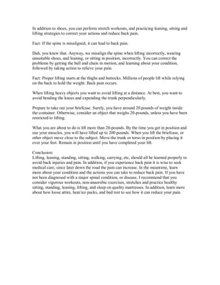 In addition to shoes, you can perform stretch workouts, and practicing leaning, sitting and
lifting strategies to correct your actions and reduce back pain.
Fact: If the spine is misaligned, it can lead to back pain.
Duh, you knew that. Anyway, we misalign the spine when lifting incorrectly, wearing
unsuitable shoes, and leaning, or sitting in position, incorrectly. You can correct the
problems by getting the ball and chain in motion, and learning about your condition,
followed by taking action to relieve your pain.
Fact: Proper lifting starts at the thighs and buttocks. Millions of people lift while relying
on the back to hold the weight. Back pain occurs.
When lifting heavy objects you want to avoid lifting at a distance. At best, you want to
avoid bending the knees and expending the trunk perpendicularly.
Prepare to take out your briefcase. Surely, you have around 20 pounds of weight inside
the container. Otherwise, consider an object that weighs 20-pounds, unless you have been
restricted to lifting.
What you are about to do is lift more than 20-pounds. By the time you get in position and
use your muscles, you will have lifted up to 200 pounds. When you lift the briefcase, or
other object move close to the subject. Move the trunk or torso in position by placing it
over your feet. Remain in position until you have completed your lift.
Conclusion:
Lifting, leaning, standing, sitting, walking, carrying, etc, should all be learned properly to
avoid back injuries and pain. In addition, if you experience back pain it is wise to seek
medical care, since later down the road the pain can increase. In the meantime, learn
more about your condition and the actions you can take to reduce back pain. If you have
not been diagnosed with a major spinal condition, or disease, I recommend that you
consider vigorous workouts, non-anaerobic exercises, stretches and practice healthy
sitting, standing, leaning, lifting, and sleep on quality mattresses. In addition, learn more
about how loose attire, heat/ice packs, and bed rest to see how it can reduce your pain.
 