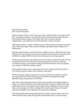 Back Pain Interventions
How to relieve back pain
Doctors often prescribe a variety of exercises, diets, stretch exercises, etc to relieve back
pain. According to statistics, more than 200 million Americans alone suffer back pain.
Some patients endure surgery, while others find ways to minimize the pain.
Unfortunately, some people turn to alcohol and drugs to relieve such pain.
When pain is chronic, it makes it difficult to cope with daily duties. Most pain in the back
starts at the lower region. With so much suffering, many people make a hobby out of
finding relief.
Back pain mild or chronic can slow activities, mobility, and so on. While there are, many
medical causes and sometimes-mysterious causes the fact is the majority of people in the
world fail to maintain ROM of the joints by stretching and exercising regularly.
For this reason, back pain is the number one cause of time loss and money spent. The fact
is back pain alone is one of the prime reasons that people must call in to work sick.
According to statistics, the increase in back pains the total estimate of loss and medical
costs soars up to $60 billion dollars annually.
Some people are lucky. That is some people mysterious experience back pain and in a
few months, the pain vanishes, never returning. Lucky dogs!
While the large percentage of people soon recover naturally from back pain, another
percentage makes up 100 and these people find relief by modifying their weight,
adjusting sitting arrangements, and stretching.
Still, others suffer enduring back pain. Some of these people will sit inappropriately in
chairs, or on couches until they lower back finally dents, forming the shape of the chair
position they had sit. These people often spend a lifetime indulging in over-the-counter
meds, such as analgesics. If they would get off the couch, align the back with stretch
exercises and support of Chiropractors, thus the pain may disappear.
Still, other people suffer life-long back pain due to injuries, trauma, disease, and so on.
The downside is these people rarely get the treatment they deserve, since it is rarely
 