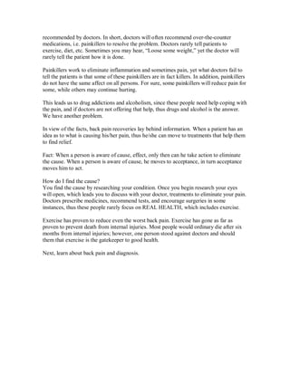 recommended by doctors. In short, doctors will often recommend over-the-counter
medications, i.e. painkillers to resolve the problem. Doctors rarely tell patients to
exercise, diet, etc. Sometimes you may hear, “Loose some weight,” yet the doctor will
rarely tell the patient how it is done.
Painkillers work to eliminate inflammation and sometimes pain, yet what doctors fail to
tell the patients is that some of these painkillers are in fact killers. In addition, painkillers
do not have the same affect on all persons. For sure, some painkillers will reduce pain for
some, while others may continue hurting.
This leads us to drug addictions and alcoholism, since these people need help coping with
the pain, and if doctors are not offering that help, thus drugs and alcohol is the answer.
We have another problem.
In view of the facts, back pain recoveries lay behind information. When a patient has an
idea as to what is causing his/her pain, thus he/she can move to treatments that help them
to find relief.
Fact: When a person is aware of cause, effect, only then can he take action to eliminate
the cause. When a person is aware of cause, he moves to acceptance, in turn acceptance
moves him to act.
How do I find the cause?
You find the cause by researching your condition. Once you begin research your eyes
will open, which leads you to discuss with your doctor, treatments to eliminate your pain.
Doctors prescribe medicines, recommend tests, and encourage surgeries in some
instances, thus these people rarely focus on REAL HEALTH, which includes exercise.
Exercise has proven to reduce even the worst back pain. Exercise has gone as far as
proven to prevent death from internal injuries. Most people would ordinary die after six
months from internal injuries; however, one person stood against doctors and should
them that exercise is the gatekeeper to good health.
Next, learn about back pain and diagnosis.
 