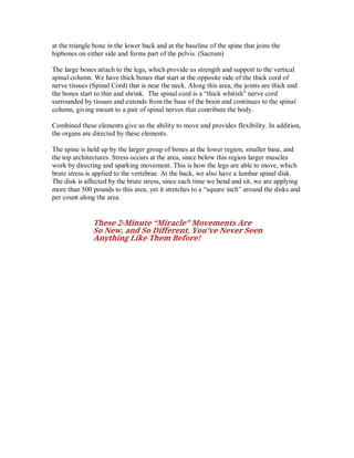 at the triangle bone in the lower back and at the baseline of the spine that joins the
hipbones on either side and forms part of the pelvis. (Sacrum)
The large bones attach to the legs, which provide us strength and support to the vertical
spinal column. We have thick bones that start at the opposite side of the thick cord of
nerve tissues (Spinal Cord) that is near the neck. Along this area, the joints are thick and
the bones start to thin and shrink. The spinal cord is a “thick whitish” nerve cord
surrounded by tissues and extends from the base of the brain and continues to the spinal
column, giving mount to a pair of spinal nerves that contribute the body.
Combined these elements give us the ability to move and provides flexibility. In addition,
the organs are directed by these elements.
The spine is held up by the larger group of bones at the lower region, smaller base, and
the top architectures. Stress occurs at the area, since below this region larger muscles
work by directing and sparking movement. This is how the legs are able to move, which
brute stress is applied to the vertebrae. At the back, we also have a lumbar spinal disk.
The disk is affected by the brute stress, since each time we bend and sit, we are applying
more than 500 pounds to this area, yet it stretches to a “square inch” around the disks and
per count along the area.
These 2-Minute “Miracle” Movements Are
So New, and So Different, You’ve Never Seen
Anything Like Them Before!
 