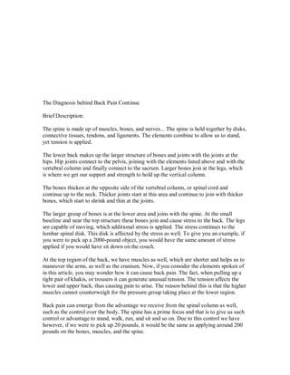 The Diagnosis behind Back Pain Continue
Brief Description:
The spine is made up of muscles, bones, and nerves... The spine is held together by disks,
connective tissues, tendons, and ligaments. The elements combine to allow us to stand,
yet tension is applied.
The lower back makes up the larger structure of bones and joints with the joints at the
hips. Hip joints connect to the pelvis, joining with the elements listed above and with the
vertebral column and finally connect to the sacrum. Larger bones join at the legs, which
is where we get our support and strength to hold up the vertical column.
The bones thicken at the opposite side of the vertebral column, or spinal cord and
continue up to the neck. Thicker joints start at this area and continue to join with thicker
bones, which start to shrink and thin at the joints.
The larger group of bones is at the lower area and joins with the spine. At the small
baseline and near the top structure these bones join and cause stress to the back. The legs
are capable of moving, which additional stress is applied. The stress continues to the
lumbar spinal disk. This disk is affected by the stress as well. To give you an example, if
you were to pick up a 2000-pound object, you would have the same amount of stress
applied if you would have sit down on the couch.
At the top region of the back, we have muscles as well, which are shorter and helps us to
maneuver the arms, as well as the cranium. Now, if you consider the elements spoken of
in this article, you may wonder how it can cause back pain. The fact, when pulling up a
tight pair of khakis, or trousers it can generate unusual tension. The tension affects the
lower and upper back, thus causing pain to arise. The reason behind this is that the higher
muscles cannot counterweigh for the pressure group taking place at the lower region.
Back pain can emerge from the advantage we receive from the spinal column as well,
such as the control over the body. The spine has a prime focus and that is to give us such
control or advantage to stand, walk, run, and sit and so on. Due to this control we have
however, if we were to pick up 20 pounds, it would be the same as applying around 200
pounds on the bones, muscles, and the spine.
 