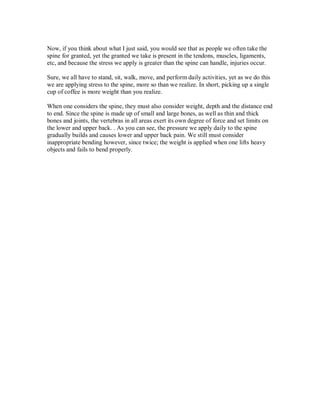 Now, if you think about what I just said, you would see that as people we often take the
spine for granted, yet the granted we take is present in the tendons, muscles, ligaments,
etc, and because the stress we apply is greater than the spine can handle, injuries occur.
Sure, we all have to stand, sit, walk, move, and perform daily activities, yet as we do this
we are applying stress to the spine, more so than we realize. In short, picking up a single
cup of coffee is more weight than you realize.
When one considers the spine, they must also consider weight, depth and the distance end
to end. Since the spine is made up of small and large bones, as well as thin and thick
bones and joints, the vertebras in all areas exert its own degree of force and set limits on
the lower and upper back. . As you can see, the pressure we apply daily to the spine
gradually builds and causes lower and upper back pain. We still must consider
inappropriate bending however, since twice; the weight is applied when one lifts heavy
objects and fails to bend properly.
 
