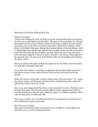 The Outline of the Spine Defining Back Pain
Outline of the spine:
I believe that outlining the spine can help you see the elements that make up our person,
as well as give us the ability to perform daily. The spine at the top includes two vertebras
and separates by the cervical vertebrae. Between the joining vertebrae are disks and the
associating nerve roots. Down toward the center back is the thoracic vertebrae, which
below it is the body of the spine. Joining these elements below is the neuroformen, which
is slightly higher than the disk that separates the two spines. Below the disk are the nerve
roots and to the other side are the lumbar vertebrae. Below the nerve roots is the facet
joints and almost adjacent is the pelvis. Below the joints is the sacrum, which adjacent is
the sacroiliac joint. The coccyx sits at the bottom of the second vertebrae and completes
the spinal column.
Having an outline of the spine can help one appreciate how the back is structured and to
see areas that could lead to back pain.
As we look at the outline, it can help us to appreciate that the spine makes up elements
that help us to move, bend, slope, and twist, which each movement can cause back
injuries.
Within the structure of the spine, we have separate bones. The total count is “34,” which
these bones connect with the spinal unit, facet joints, vertebral body, disks, spinal unit,
and the facet joints at the lower section.
The coccyx alone makes up the fuse bones, which is around five or less. The bones rest at
the base of the spine. The fuse bones are the tailbone in basic language and disable us,
since the limb does not poise the spine. Rather the spine is our balance mechanism. Now,
when we loose poise, it could cause falls.
The coccyx is at risk, since it could break and lead to coccygodynia. Coccygodynia is a
back condition that causes serious pain.
How the coccyx is broke?
The coccyx can be broke when a car accident occurs. In addition, trauma impacts can
break the coccyx, as well as falling backwards.
 