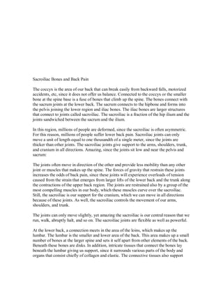 Sacroiliac Bones and Back Pain
The coccyx is the area of our back that can break easily from backward falls, motorized
accidents, etc, since it does not offer us balance. Connected to the coccyx or the smaller
bone at the spine base is a fuse of bones that climb up the spine. The bones connect with
the sacrum joints at the lower back. The sacrum connects to the hipbone and forms into
the pelvis joining the lower region and iliac bones. The iliac bones are larger structures
that connect to joints called sacroiliac. The sacroiliac is a fraction of the hip ilium and the
joints sandwiched between the sacrum and the ilium.
In this region, millions of people are deformed, since the sacroiliac is often asymmetric.
For this reason, millions of people suffer lower back pain. Sacroiliac joints can only
move a unit of length equal to one thousandth of a single meter, since the joints are
thicker than other joints. The sacroiliac joints give support to the arms, shoulders, trunk,
and cranium in all directions. Amazing, since the joints sit low and near the pelvis and
sacrum:
The joints often move in direction of the other and provide less mobility than any other
joint or muscles that makes up the spine. The forces of gravity that restrain these joints
increases the odds of back pain, since these joints will experience overloads of tension
caused from the strain that emerges from larger lifts of the lower back and the trunk along
the contractions of the upper back region. The joints are restrained also by a group of the
most compelling muscles in our body, which these muscles curve over the sacroiliac.
Still, the sacroiliac is our support for the cranium, which we can move in all directions
because of these joints. As well, the sacroiliac controls the movement of our arms,
shoulders, and trunk.
The joints can only move slightly, yet amazing the sacroiliac is our central reason that we
run, walk, abruptly halt, and so on. The sacroiliac joints are flexible as well as powerful.
At the lower back, a connection meets in the area of the loins, which makes up the
lumbar. The lumbar is the smaller and lower area of the back. This area makes up a small
number of bones at the larger spine and sets it self apart from other elements of the back.
Beneath these bones are disks. In addition, intricate tissues that connect the bones lay
beneath the lumbar giving us support, since it surrounds various parts of the body and
organs that consist chiefly of collagen and elastic. The connective tissues also support
 