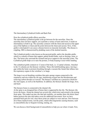 The Intermediary Cylindrical Girdle and Back Pain
How the cylindrical girdle affects sacroiliac
The intermediary cylindrical girdle is the go-between for the sacroiliac. Since the
sacroiliac does not have support, yet it permits a variety of turns and twists, it needs an
intermediary to hold it up. The sacroiliac connects with the ilium and sacrum at the upper
area of the hipbone or ilium and the joints between the ilium and sacrum. Now, if this
girdle is interrupted it can cause a disease known as muscular dystrophy. The disease is
crippling. MD is characterized by plodding waste of the skeletal muscles.
The Cylindrical girdle is also known as the pectoral girdle, and/or the shoulder girdle,
which is a scheme of bones that support, paired frontal limbs, such as forelegs, arms, or
fins. The bones also surround the stomach and gives support to the sacroiliac joints. The
Cylindrical girdle helps us to raise the posture, or body keeping it erect while standing.
The cylindrical girdle connects to 12 areas of the back, i.e. 12 spinal columns. Attached
to the 12 columns are the thoracic vertebrae. These ribs hold breathing space, leaving a
gap within the body to promote breathing through a vacuum-like funnel that inflates into
the respiratory organs in the vertebrae’s, or lungs.
The lungs is an air-breathing vertebrae that pairs spongy organs connected to the
respiratory and sets within the rib cage, transferring oxygen into the bloodstreams and
removing carbon dioxide as it travels. The thoracic vertebrae are a protective shield for
the vital organs, as well as the backbone. In addition, the thoracic shields the lungs, liver,
and heart.
The thoracic bones is connected to the channel ribs
At the spine is an elongated line of bones that is supported by the ribs. The thoracic ribs
levers the bones. Along the channel are several ribs, which erect and extend to the joining
front spine. This makes up nine ribs that lack mobility, yet another three ribs below these
babies protects the nine and makes room for additional movement. Now we have
potential back pain for real, since those joints are subject to wear and tear. Now between
all of these medical terms, rest the joints, which often degenerate causing diseases, such
as osteoarthritis due to frequent twisting, turning, etc.
We can discuss a brief background of osteoarthritis to help you see where it leads. First,
 