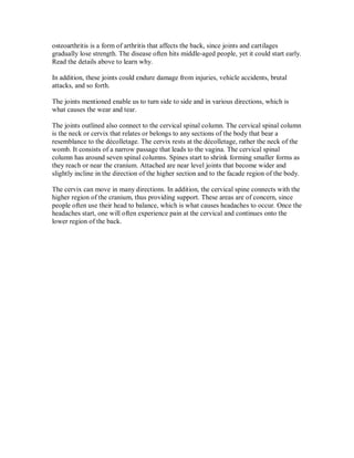 osteoarthritis is a form of arthritis that affects the back, since joints and cartilages
gradually lose strength. The disease often hits middle-aged people, yet it could start early.
Read the details above to learn why.
In addition, these joints could endure damage from injuries, vehicle accidents, brutal
attacks, and so forth.
The joints mentioned enable us to turn side to side and in various directions, which is
what causes the wear and tear.
The joints outlined also connect to the cervical spinal column. The cervical spinal column
is the neck or cervix that relates or belongs to any sections of the body that bear a
resemblance to the décolletage. The cervix rests at the décolletage, rather the neck of the
womb. It consists of a narrow passage that leads to the vagina. The cervical spinal
column has around seven spinal columns. Spines start to shrink forming smaller forms as
they reach or near the cranium. Attached are near level joints that become wider and
slightly incline in the direction of the higher section and to the facade region of the body.
The cervix can move in many directions. In addition, the cervical spine connects with the
higher region of the cranium, thus providing support. These areas are of concern, since
people often use their head to balance, which is what causes headaches to occur. Once the
headaches start, one will often experience pain at the cervical and continues onto the
lower region of the back.
 