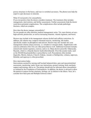 porous structures in the bones, and rises in vertebral curvatures. The photon tests help the
expert to spot decreases in minerals.
What if I test positive for osteoarthritis:
If you test positive then the doctor considers treatment. The treatment often includes
management, interventions, and further assessments. Further assessments help the doctor
weed down potential complications. The complications often include pathologic
fractures, which are complex.
How does the doctor manage osteoarthritis?
No two people are alike therefore medical management varies. Yet, most doctors set up a
high-calcium, protein diet, as well as increasing minerals, vitamin regimens, and boron.
Doctors may include in the management scheme alcohol and caffeine restrictions. In
addition, the scheme may compose tolerated exercise, monitoring, lab studies,
specifically studies on phosphorus and calcium. Doctors may also include into your
management scheme estrace increase, i.e. estradiol or estrogen intake. Supplements with
calcium carbonates (Os-CAL) are often prescribed as well. Additional treatment includes
mineral and vitamin regimens, exercise, and so on. Many doctors prescribe Aldactazide,
Dyazide, which is a thiazide diuretic hydrochlorothiazide. Over-the-counter meds, such
as the NSAID-based painkillers is prescribed as well. Prescriptions often include
ibuprofen, Motrin, Indocin, Clinoril, Feldene, Ansaid, or flurbiprofen, voltaren, naproxen,
Dolobid, and naprosyn is often prescribed.
How intervention helps:
Interventions assisted by nursing staff include balanced diets, pain and musculoskeletal
assessment, monitoring, meds, home care instructions, posture training, body mechanic
support and training, and so on. The patient should also be informed about osteoarthritis
as outlined by the Foundation of Osteoarthritis. In addition, the doctor is advised to allow
the patient to express his/her emotions, feelings, etc in relation to the illness. Next, let’s
consider how back pain and Multiple Sclerosis relate?
 