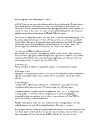 Associating Back Pain and Multiple Sclerosis
Multiple Sclerosis is a progressive disease such as demyelinating and affects the motor
and sensory neurons. The disease will cause cycles of remission, which causes the
condition to worsen. When exacerbation starts etiology is reviewed, which includes the
cause? The cause at this time is not clear, yet some experts believe that viral infections
and autoimmune disease plays a part in Multiple Sclerosis cause.
The disease is complication, yet it cause back pain. According to Pathophysiology views,
the scatters of demyelinization will start affecting the brain, as well as the spinal cord.
Once it affects these areas degeneration starts targeting the myelin sheath (Nerves that
insulates the layers of cells) and causes a string of patches of sclerotic tissues. The
patches impair the conduction, which reaches the “motor nerve impulses.”
How do I know if I have Multiple Sclerosis?
You consider the symptoms. The symptoms include ataxia, blurred vision, weakness,
heat intolerance, nystagmus, sensation impairment, speech scan, diplopic, optic neuritis,
paresthesia, tremor intentions, euphoria sensations, paralysis, incontinence urine, and
powerlessness to feel or measure the pose of the body.
What is ataxia?
Ataxia is the lack or inability to control the muscles coordination or movement.
What is nystagmus?
Nystagmus is involuntary movements of the eyes, which rhythmically move from side to
side and is caused from the disease since the nerves and muscles behind the eyeball is
affected.
What is diplopic?
Diplopic and/or diplopia are double vision. Double vision is caused from lack of
coordination of the eye movement. The optic neuritis also affects the eyes.
If multiple sclerosis is present doctors use MRI tests, EMG, CSF, CT, Oligoclonal
banding, and so on. Once the tests are completed and if increases of G (IgG), i.e.
immunoglobulin are present and protein intake is increasing as well, thus WBC is
present, he considers medical management.
Atrophy when spotted under MRI tests will start medical management as well. The
medical management varies from patient to patient. Back pain is common.
According to statistics, the mass of people in the universe will suffer some degree of back
pain. Some people go through the pain, yet have never sustained injuries. Other people
may experience pain from injuries, and feel how horrible the pain can become.
 