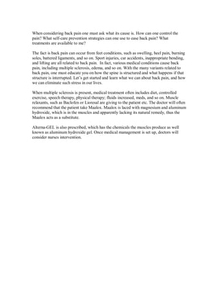 When considering back pain one must ask what its cause is. How can one control the
pain? What self-care prevention strategies can one use to ease back pain? What
treatments are available to me?
The fact is back pain can occur from feet conditions, such as swelling, heel pain, burning
soles, battered ligaments, and so on. Sport injuries, car accidents, inappropriate bending,
and lifting are all related to back pain. In fact, various medical conditions cause back
pain, including multiple sclerosis, edema, and so on. With the many variants related to
back pain, one must educate you on how the spine is structured and what happens if that
structure is interrupted. Let’s get started and learn what we can about back pain, and how
we can eliminate such stress in our lives.
When multiple sclerosis is present, medical treatment often includes diet, controlled
exercise, speech therapy, physical therapy; fluids increased, meds, and so on. Muscle
relaxants, such as Baclofen or Lioresal are giving to the patient etc. The doctor will often
recommend that the patient take Maalox. Maalox is laced with magnesium and aluminum
hydroxide, which is in the muscles and apparently lacking its natural remedy, thus the
Maalox acts as a substitute.
Alterna-GEL is also prescribed, which has the chemicals the muscles produce as well
known as aluminum hydroxide gel. Once medical management is set up, doctors will
consider nurses intervention.
 