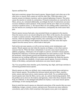 Spasms and Back Pain
Back pain sometimes merges from muscle spasms. Spasms largely start when one or the
other nerve or muscle fibers cannot act with the other fiber. What takes place is the
muscles assume involuntary reactions, such as atypical tightening of muscle. The action
causes the muscles to restrain its contractions. If muscle contractions are reserved by the
fibers, nerves, etc, restrained additionally, accordingly the lack of contractions can cause
excessive feebleness and/or paralysis. If the muscles and the nerve fibers are not joining
correctly to perform action, i.e. the muscle fibers are not yielding suffice contractions, or
else the muscles are creating too much contractions, consequently the result causes back
pain.
Muscle spasms increase back pain, since potential threats are apparent to the muscles.
Since the sensory nerves are not providing the nerve fibers at the muscles, the sustenance
it needs to contract correctly. The problem can lead to damage of the muscles, since the
muscles, which are lacking strength stretches, thus contracting over the fibers. The
sensory nerves are failing to send signals to the muscles, and other areas that require
support from the sensory nerves, which leads to back pain.
Such action can cause spasms, as well as nervous tension, joint misalignment, and
sprains. Muscle spasms can start when the muscles are fatigue, or else when a person
exercises heavily. When the body is dehydrated, it can also cause muscle spasms. In
addition, pregnancy, which puts a lot of weight on a person, can lead to muscle spasms.
Hypothyroid, deficiency of calcium and magnesium can cause spasms as well. The body
has hormones, which promote growth and metabolism production, which if these
hormones are not working sufficiently to produce and reproduce the fluids the muscles
require, it can affect the metabolic, in turn causes muscle spasms. Excessive drinking,
failure of the kidney, and particular medications can cause muscle spasms.
Tip: You can perform chest stretches, groin, hamstring, hip, thigh, and triceps stretches to
minimizing potential muscle spasms.
Muscle spasms are often over defined, since cramps produce similar stress and pain as
that of muscle spasms. The problem lies between muscle and nerve fibers, muscles,
joints, sensory and motor nerves, motor neurons, and so forth. Yet, as outlined earlier,
muscle spasms start when the fibers, nerves, unit, etc, and not functioning properly. Still,
the problem moves down to the tendons and ligaments, which when these elements of the
body are inflamed, or else damaged and pulled out of place, it can cause muscle spasms
and damage, in turn causing back pain.
Keep in mind that muscle spasms are abnormal contractions of the muscles that can cause
shuddering, twinges, seizures, tremors, and paroxysm. Paroxysm can cause outbursts,
convulsions, and so forth, which sometimes when spasms occur, pain is not apparent.
 