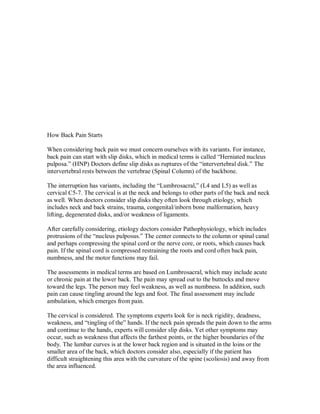 How Back Pain Starts
When considering back pain we must concern ourselves with its variants. For instance,
back pain can start with slip disks, which in medical terms is called “Herniated nucleus
pulposa.” (HNP) Doctors define slip disks as ruptures of the “intervertebral disk.” The
intervertebral rests between the vertebrae (Spinal Column) of the backbone.
The interruption has variants, including the “Lumbrosacral,” (L4 and L5) as well as
cervical C5-7. The cervical is at the neck and belongs to other parts of the back and neck
as well. When doctors consider slip disks they often look through etiology, which
includes neck and back strains, trauma, congenital/inborn bone malformation, heavy
lifting, degenerated disks, and/or weakness of ligaments.
After carefully considering, etiology doctors consider Pathophysiology, which includes
protrusions of the “nucleus pulposus.” The center connects to the column or spinal canal
and perhaps compressing the spinal cord or the nerve core, or roots, which causes back
pain. If the spinal cord is compressed restraining the roots and cord often back pain,
numbness, and the motor functions may fail.
The assessments in medical terms are based on Lumbrosacral, which may include acute
or chronic pain at the lower back. The pain may spread out to the buttocks and move
toward the legs. The person may feel weakness, as well as numbness. In addition, such
pain can cause tingling around the legs and foot. The final assessment may include
ambulation, which emerges from pain.
The cervical is considered. The symptoms experts look for is neck rigidity, deadness,
weakness, and “tingling of the” hands. If the neck pain spreads the pain down to the arms
and continue to the hands, experts will consider slip disks. Yet other symptoms may
occur, such as weakness that affects the farthest points, or the higher boundaries of the
body. The lumbar curves is at the lower back region and is situated in the loins or the
smaller area of the back, which doctors consider also, especially if the patient has
difficult straightening this area with the curvature of the spine (scoliosis) and away from
the area influenced.
 