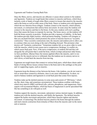 Ligaments and Tendons Causing Back Pain
Once the fibers, nerves, and muscles are affected, it causes direct actions to the tendons
and ligaments. Tendons are tough bands that connect to muscles and bones, which these
inelastic cords or bands of tough white fibers connect to tissues that attach to the muscles
and to the bones as well as other areas of the body. Sinew or tendons join with ligaments,
which the two function from collagen. Tendons connect to the muscles, which initiates
movement, or contractions that enforce bone movement. In some areas the tendons will
connect to the muscles and then to the bones. In this area, tendons will exert a pulling
force that causes the bones to respond, by moving. The bones move, yet the tendons will
hold the bones securely in position. Tendons provide a measure of stability. At the back,
the tendons provide slight exertion, which promotes bending. Tendons will elongate so
that you can bend forward, which promotes the action of muscles known as “eccentric
contraction.” Once eccentric contractions start, the muscles and tendons join to allow you
to continue what you were doing at the start of bending forward. This promotes what
doctors call “Isometric contractions.” Sometimes tendons fail, as we grow older to work
with the muscles, which in turn causes nerve compression, breakage, or conflict etc,
which causes back pain. Now, if the nerve compression, or tendons fail and they rub
alongside the soft pocket that is amid the bone, which overlaps and protect other bones,
we have problems. (Bursa) Since the tension applied effects the muscles, and it is too
weighty for the muscle nerves to withstand, thus the tendons use its sensory nerves to
slow down, or hold back the muscles from moving.
Ligaments are tough tissues that connect to various body parts, which these sheets and/or
bands of strong fibrous tissues connect bone to the bone and to the cartilages at the joint
and /or supporting organs, such as muscles.
Ligaments keep the distance at bay between the bones. Like tendons, you do not want to
tear or strain these connective elements, since it can cause inflammatory. In short, we
need to balance tendons and ligaments to avoid back pain that comes from injuries.
Tendons make up the skeletal anatomy in some areas and consist of “206 bones,” which
are flat, short, long, and sometimes asymmetrical. These tendons combine with bones,
which store marrow (RBC) red blood cells, calcium, phosphorus, and magnesium. Since
experts will recommend Maalox, which has bases of magnesium it can be speculated that
this has something to do with pain as well.
Tendons support the muscles, movement, and protect various internal organs. In addition,
tendons join with the skeletal muscles, and finally the ligaments. The skeletal muscles
support the bodies movement and posture, which these muscles tighten and shorten
movement. (Contracting) The skeletal muscles attach to the bones through the tendons
and starts muscle contraction from stimulus of fibers from the muscles and via the motor
unit or neurons.
 